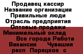 Продавец-кассир › Название организации ­ Правильные люди › Отрасль предприятия ­ Оптовые продажи › Минимальный оклад ­ 25 000 - Все города Работа » Вакансии   . Чувашия респ.,Порецкое. с.